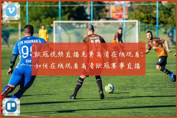 欧冠视频直播免费高清在线观看:如何在线观看高清欧冠赛事直播