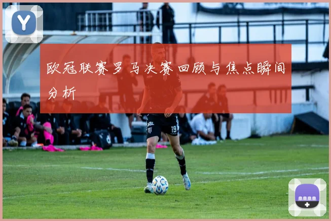 欧冠联赛罗马决赛回顾与焦点瞬间分析